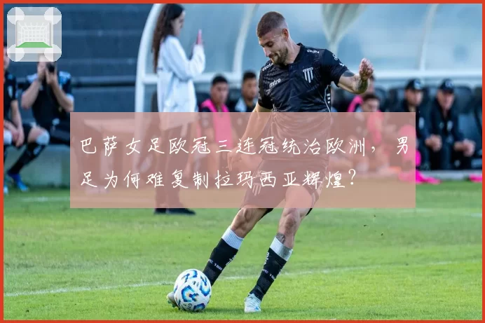 巴萨女足欧冠三连冠统治欧洲,男足为何难复制拉玛西亚辉煌?