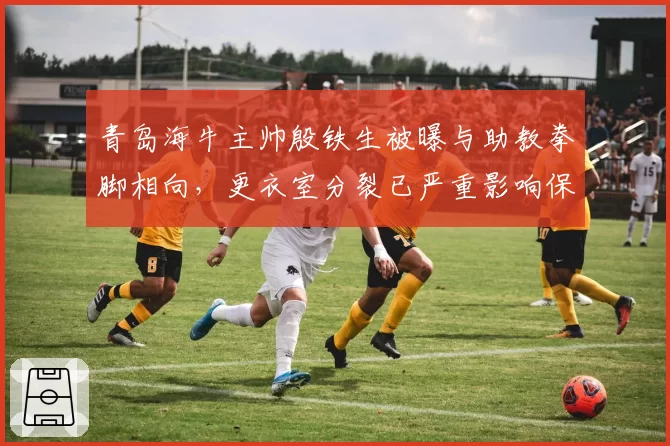 青岛海牛主帅殷铁生被曝与助教拳脚相向，更衣室分裂已严重影响保级前景