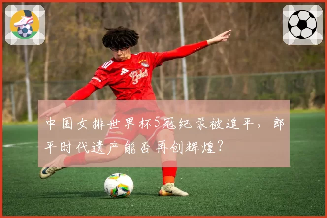 中国女排世界杯5冠纪录被追平，郎平时代遗产能否再创辉煌？