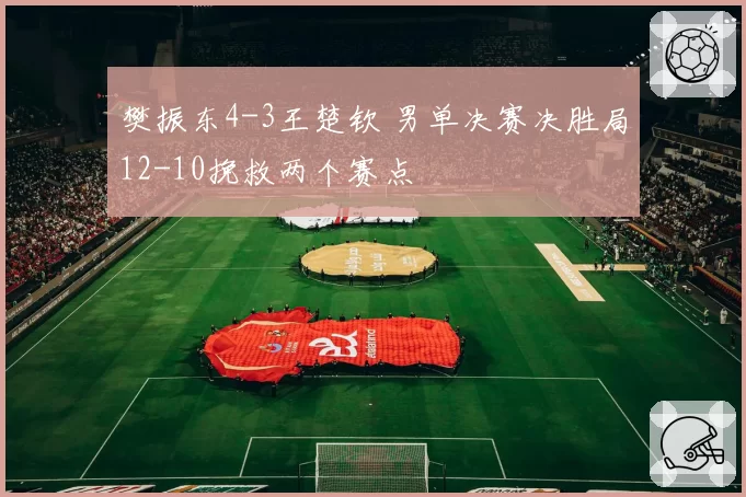 樊振东4-3王楚钦 男单决赛决胜局12-10挽救两个赛点