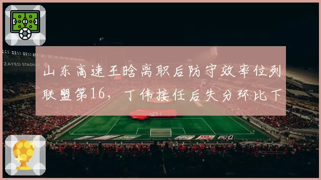 山东高速王晗离职后防守效率位列联盟第16，丁伟接任后失分环比下降4.8分
