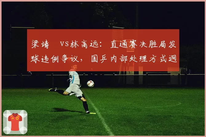 梁靖崑vs林高远:直通赛决胜局发球违例争议,国乒内部处理方式迥异引发讨论