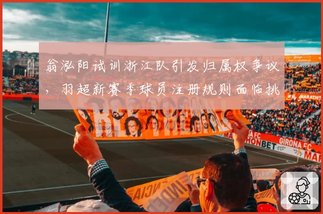 翁泓阳试训浙江队引发归属权争议,羽超新赛季球员注册规则面临挑战__br_