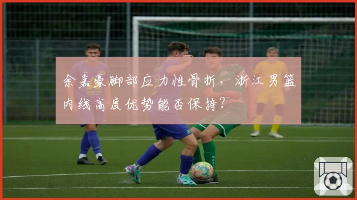 余嘉豪脚部应力性骨折,浙江男篮内线高度优势能否保持?