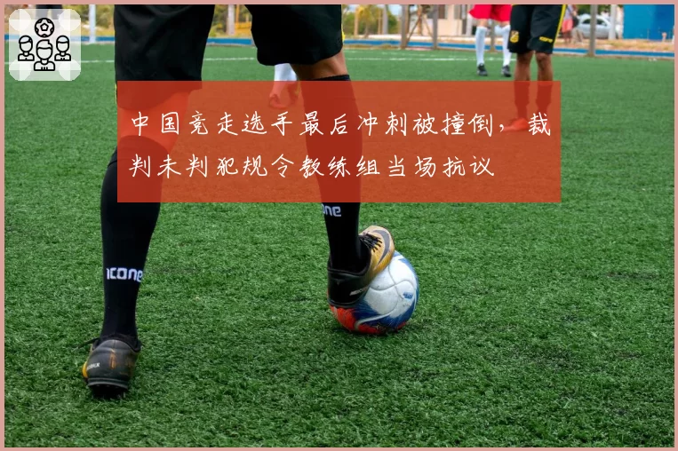 中国竞走选手最后冲刺被撞倒，裁判未判犯规令教练组当场抗议