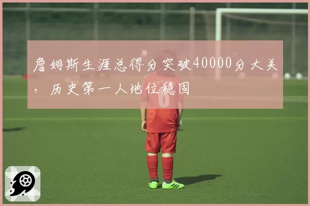 詹姆斯生涯总得分突破40000分大关,历史第一人地位稳固