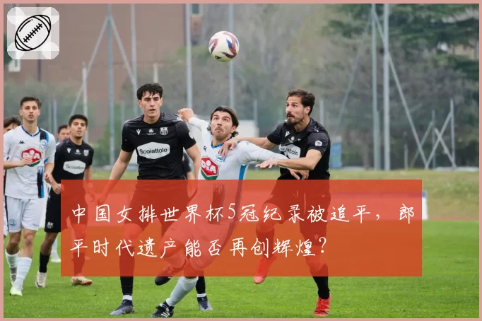 中国女排世界杯5冠纪录被追平,郎平时代遗产能否再创辉煌?
