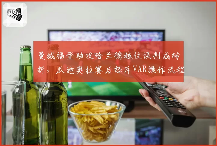 曼城福登助攻哈兰德越位误判成转折,瓜迪奥拉赛后怒斥VAR操作流程形同虚设