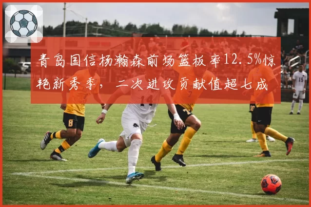 青岛国信杨瀚森前场篮板率12.5%惊艳新秀季,二次进攻贡献值超七成老将