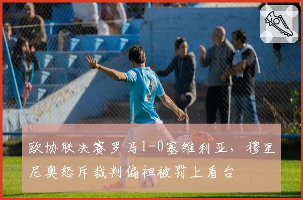 欧协联决赛罗马1-0塞维利亚,穆里尼奥怒斥裁判偏袒被罚上看台