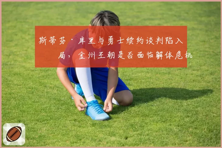 斯蒂芬·库里与勇士续约谈判陷入僵局,金州王朝是否面临解体危机?
