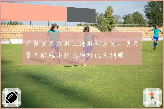 巴萨女足欧冠三连冠创历史，男足常年欧冠小组出线对比太刺眼