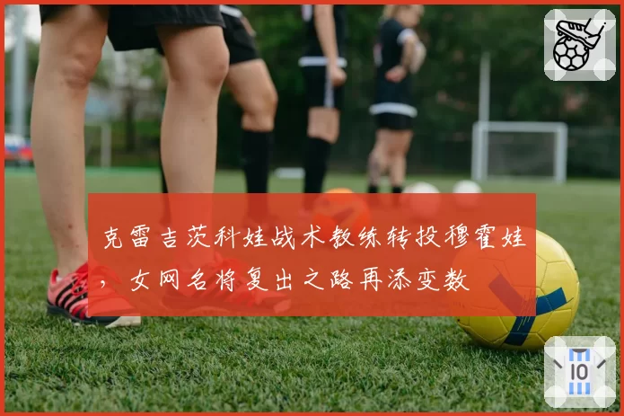 克雷吉茨科娃战术教练转投穆霍娃,女网名将复出之路再添变数