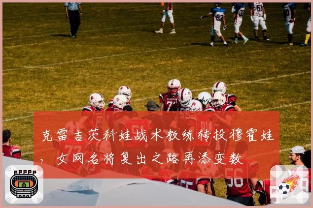 克雷吉茨科娃战术教练转投穆霍娃,女网名将复出之路再添变数