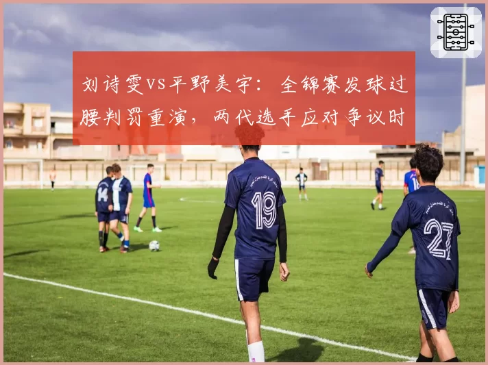 刘诗雯vs平野美宇：全锦赛发球过腰判罚重演，两代选手应对争议时态度分化
