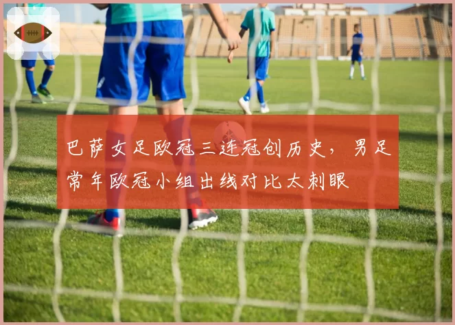 巴萨女足欧冠三连冠创历史,男足常年欧冠小组出线对比太刺眼