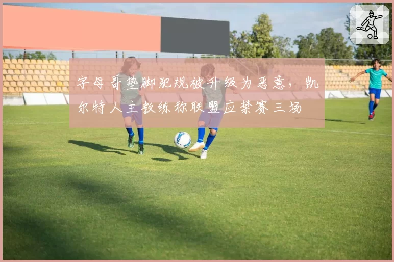 字母哥垫脚犯规被升级为恶意，凯尔特人主教练称联盟应禁赛三场