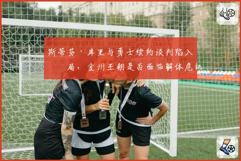 斯蒂芬·库里与勇士续约谈判陷入僵局，金州王朝是否面临解体危机？