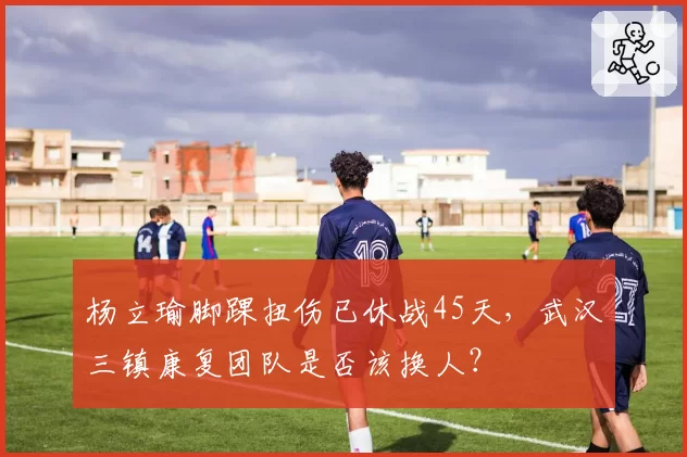 杨立瑜脚踝扭伤已休战45天，武汉三镇康复团队是否该换人？