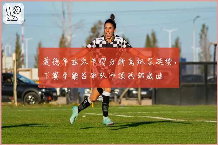 爱德华兹末节得分新高纪录延续，下赛季能否率队冲顶西部成谜