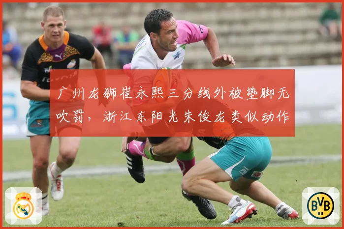 广州龙狮崔永熙三分线外被垫脚无吹罚,浙江东阳光朱俊龙类似动作却被判违体犯规