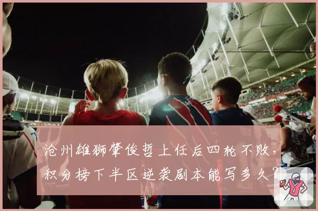 沧州雄狮肇俊哲上任后四轮不败,积分榜下半区逆袭剧本能写多久?