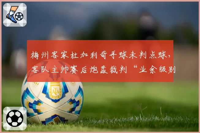 梅州客家杜加利奇手球未判点球,客队主帅赛后炮轰裁判“业余级别”