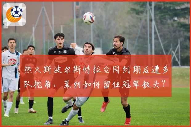 热火斯波尔斯特拉合同到期后遭多队挖角，莱利如何留住冠军教头？