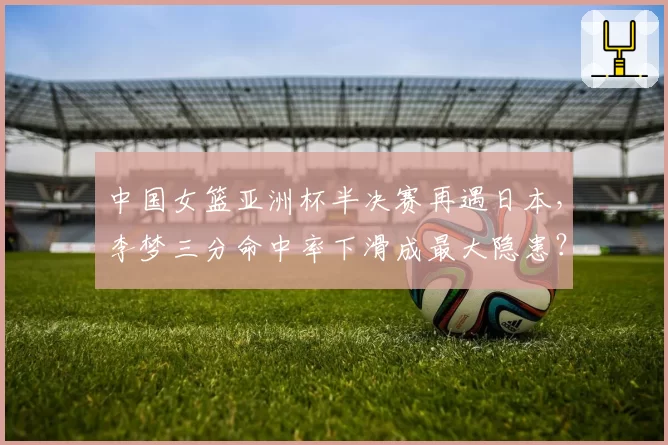 中国女篮亚洲杯半决赛再遇日本,李梦三分命中率下滑成最大隐患?