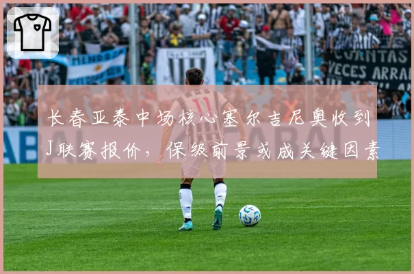 长春亚泰中场核心塞尔吉尼奥收到J联赛报价，保级前景或成关键因素