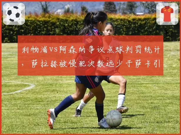 利物浦vs阿森纳争议点球判罚统计,萨拉赫被侵犯次数远少于萨卡引质疑