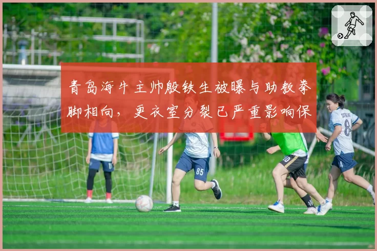 青岛海牛主帅殷铁生被曝与助教拳脚相向,更衣室分裂已严重影响保级前景