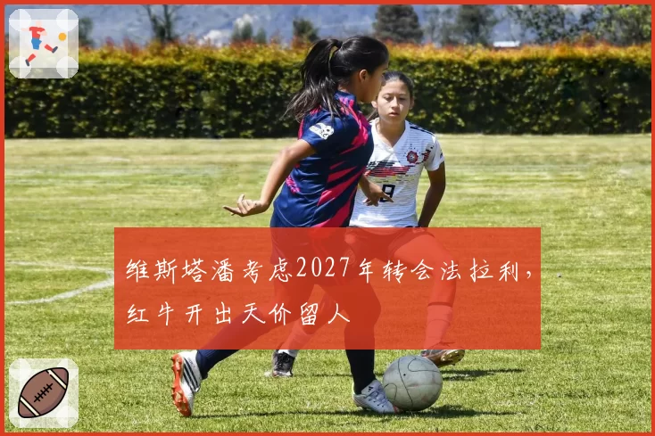 维斯塔潘考虑2027年转会法拉利，红牛开出天价留人