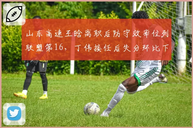 山东高速王晗离职后防守效率位列联盟第16,丁伟接任后失分环比下降4.8分
