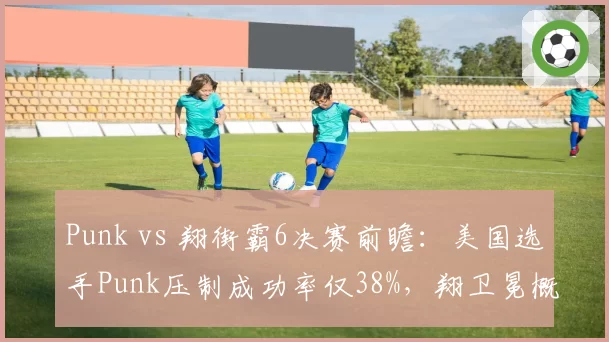 Punk vs 翔街霸6决赛前瞻：美国选手Punk压制成功率仅38%，翔卫冕概率超七成__br_